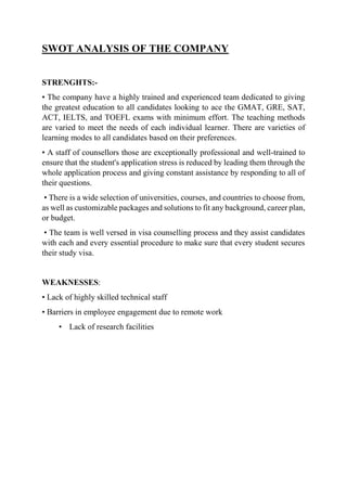 SWOT ANALYSIS OF THE COMPANY
STRENGHTS:-
• The company have a highly trained and experienced team dedicated to giving
the greatest education to all candidates looking to ace the GMAT, GRE, SAT,
ACT, IELTS, and TOEFL exams with minimum effort. The teaching methods
are varied to meet the needs of each individual learner. There are varieties of
learning modes to all candidates based on their preferences.
• A staff of counsellors those are exceptionally professional and well-trained to
ensure that the student's application stress is reduced by leading them through the
whole application process and giving constant assistance by responding to all of
their questions.
• There is a wide selection of universities, courses, and countries to choose from,
as well as customizable packages and solutions to fit any background, career plan,
or budget.
• The team is well versed in visa counselling process and they assist candidates
with each and every essential procedure to make sure that every student secures
their study visa.
WEAKNESSES:
• Lack of highly skilled technical staff
• Barriers in employee engagement due to remote work
• Lack of research facilities
 