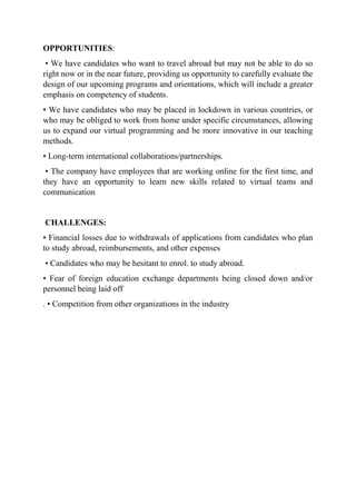 OPPORTUNITIES:
• We have candidates who want to travel abroad but may not be able to do so
right now or in the near future, providing us opportunity to carefully evaluate the
design of our upcoming programs and orientations, which will include a greater
emphasis on competency of students.
• We have candidates who may be placed in lockdown in various countries, or
who may be obliged to work from home under specific circumstances, allowing
us to expand our virtual programming and be more innovative in our teaching
methods.
• Long-term international collaborations/partnerships.
• The company have employees that are working online for the first time, and
they have an opportunity to learn new skills related to virtual teams and
communication
CHALLENGES:
• Financial losses due to withdrawals of applications from candidates who plan
to study abroad, reimbursements, and other expenses
• Candidates who may be hesitant to enrol. to study abroad.
• Fear of foreign education exchange departments being closed down and/or
personnel being laid off
. • Competition from other organizations in the industry
 