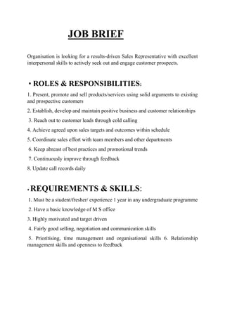 JOB BRIEF
Organisation is looking for a results-driven Sales Representative with excellent
interpersonal skills to actively seek out and engage customer prospects.
• ROLES & RESPONSIBILITIES:
1. Present, promote and sell products/services using solid arguments to existing
and prospective customers
2. Establish, develop and maintain positive business and customer relationships
3. Reach out to customer leads through cold calling
4. Achieve agreed upon sales targets and outcomes within schedule
5. Coordinate sales effort with team members and other departments
6. Keep abreast of best practices and promotional trends
7. Continuously improve through feedback
8. Update call records daily
• REQUIREMENTS & SKILLS:
1. Must be a student/fresher/ experience 1 year in any undergraduate programme
2. Have a basic knowledge of M S office
3. Highly motivated and target driven
4. Fairly good selling, negotiation and communication skills
5. Prioritising, time management and organisational skills 6. Relationship
management skills and openness to feedback
 