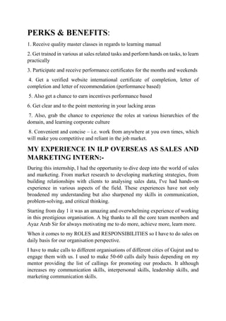 PERKS & BENEFITS:
1. Receive quality master classes in regards to learning manual
2. Get trained in various at sales related tasks and perform hands on tasks, to learn
practically
3. Participate and receive performance certificates for the months and weekends
4. Get a verified website international certificate of completion, letter of
completion and letter of recommendation (performance based)
5. Also get a chance to earn incentives performance based
6. Get clear and to the point mentoring in your lacking areas
7. Also, grab the chance to experience the roles at various hierarchies of the
domain, and learning corporate culture
8. Convenient and concise – i.e. work from anywhere at you own times, which
will make you competitive and reliant in the job market.
MY EXPERIENCE IN ILP OVERSEAS AS SALES AND
MARKETING INTERN:-
During this internship, I had the opportunity to dive deep into the world of sales
and marketing. From market research to developing marketing strategies, from
building relationships with clients to analysing sales data, I've had hands-on
experience in various aspects of the field. These experiences have not only
broadened my understanding but also sharpened my skills in communication,
problem-solving, and critical thinking.
Starting from day 1 it was an amazing and overwhelming experience of working
in this prestigious organisation. A big thanks to all the core team members and
Ayaz Arab Sir for always motivating me to do more, achieve more, learn more.
When it comes to my ROLES and RESPONSIBILITIES so I have to do sales on
daily basis for our organisation perspective.
I have to make calls to different organisations of different cities of Gujrat and to
engage them with us. I used to make 50-60 calls daily basis depending on my
mentor providing the list of callings for promoting our products. It although
increases my communication skills, interpersonal skills, leadership skills, and
marketing communication skills.
 