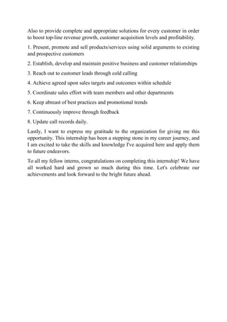 Also to provide complete and appropriate solutions for every customer in order
to boost top-line revenue growth, customer acquisition levels and profitability.
1. Present, promote and sell products/services using solid arguments to existing
and prospective customers
2. Establish, develop and maintain positive business and customer relationships
3. Reach out to customer leads through cold calling
4. Achieve agreed upon sales targets and outcomes within schedule
5. Coordinate sales effort with team members and other departments
6. Keep abreast of best practices and promotional trends
7. Continuously improve through feedback
8. Update call records daily.
Lastly, I want to express my gratitude to the organization for giving me this
opportunity. This internship has been a stepping stone in my career journey, and
I am excited to take the skills and knowledge I've acquired here and apply them
to future endeavors.
To all my fellow interns, congratulations on completing this internship! We have
all worked hard and grown so much during this time. Let's celebrate our
achievements and look forward to the bright future ahead.
 