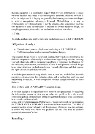 Business research is a systematic enquiry that provides information to guide
business decision and aimed to solve managerial problems. Business research is
of recent origin and it is largely supported by business organizations that hopes
to achieve competitive advantages Research Methodology is a way to
systematically solve the problems. It may be understood as a science of studying
how research is done scientifically. It include the overall research design, the
sampling procedure, data collection method and analysis procedure.
1. Title:-
To study, evaluate and analyse sales and marketing process in ILP OVERSEAS
2.Objectives of study:-
 To understand process of sales and marketing in ILP OVERSEAS.
 To Understand and analyse various Marketing factors.
The research design refers to the overall strategy that you choose to integrate the
different components of the study in a coherent and logical way, thereby, ensuring
you will effectively address the research problem; it constitutes the blueprint for
the collection, measurement, and analysis of data. A well-planned research design
helps ensure that your methods match your research objectives and that you use
the right kind of analysis for your data.
A well-designed research study should have a clear and well-defined research
question, a detailed plan for collecting data, and a method for analysing and
interpreting the results. A well-thought-out research design addresses all these
features.
Here we have used EXPLORATORY research design.
A research design is the specification of methods and procedures for acquiring
the information needed to structure or solve the problem. It is the overall
operational pattern or framework of the project that stimulates what information
is to be collected from which
source and by what procedure. On the basis of major purpose of our investigation
the EXPLORATORY RESEARCH was found to be most suitable. This kind of
research has the primary objective of development of insights into the problem.
It studies the main area where the problem lies and also tries to evaluate
appropriate courses of action.
Sampling:-
 