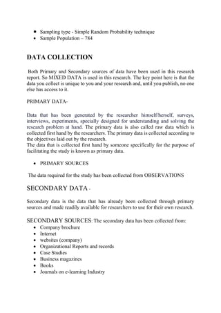  Sampling type - Simple Random Probability technique
 Sample Population – 784
DATA COLLECTION
Both Primary and Secondary sources of data have been used in this research
report. So MIXED DATA is used in this research. The key point here is that the
data you collect is unique to you and your research and, until you publish, no one
else has access to it.
PRIMARY DATA-
Data that has been generated by the researcher himself/herself, surveys,
interviews, experiments, specially designed for understanding and solving the
research problem at hand. The primary data is also called raw data which is
collected first hand by the researchers. The primary data is collected according to
the objectives laid out by the research.
The data that is collected first hand by someone specifically for the purpose of
facilitating the study is known as primary data.
 PRIMARY SOURCES
The data required for the study has been collected from OBSERVATIONS
SECONDARY DATA -
Secondary data is the data that has already been collected through primary
sources and made readily available for researchers to use for their own research.
SECONDARY SOURCES: The secondary data has been collected from:
 Company brochure
 Internet
 websites (company)
 Organizational Reports and records
 Case Studies
 Business magazines
 Books
 Journals on e-learning Industry
 
