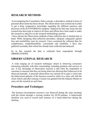 RESEARCH METHOD-
In investigating the Consultative Sales concept, a descriptive method in form of
personal observation has been chosen. The observations were carried out in order
to get a deep comparative knowledge regarding the different practices and
processes at the ILP OVERSEAS company. Subjectivity that may creep into the
research has been kept in mind at all times and efforts have been made to make
the research as objective as the research methodology permits.
I have chosen the Observation methods of data collection due to limited time in
hand. While designing data-collection procedure, adequate safeguards against
bias and unreliability must be ensured. I have examined the collected data for
completeness, comprehensibility, consistently and reliability. I have also
gathered secondary data which has already been collected and analysed.
So in this research the data is collected from respondents through
OBSERVATIONS.
OBSERVATIONAL RESEARCH
A wide ranging set of research techniques aimed at observing consumers
interacting naturally with their surroundings including products and services in
use. A key advantage of observation research is that often the respondent or
consumer is unaware that they are being observed, allowing their behaviour to be
observed naturally. A personal observation was carried out to gain a vision into
the behavioural patterns of the business executive while on a sales call with the
client, before and after training. Consent was gained from the Industry Mentor to
carry out the research on such lines.
Procedure and Techniques
The business development executive was observed during the sales meetings
with the clients through a viewing window for 20-30 minutes. A behavioural
checklist was used to record each instance of a listed behaviour during the
meeting.
 