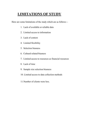 LIMITATIONS OF STUDY
Here are some limitations of the study which are as follows: -
1. Lack of available or reliable data
2. Limited access to information
3. Lack of context
4. Limited flexibility
5. Selection biasness
6. Cultural related biasness
7. Limited access to resources as financial resources
8. Lack of time
9. Sample size selection biasness
10. Limited access to data collection methods
11.Number of clients were less.
 