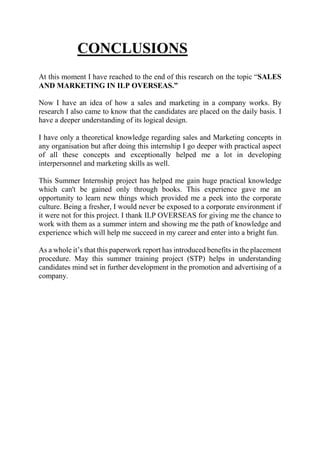 CONCLUSIONS
At this moment I have reached to the end of this research on the topic “SALES
AND MARKETING IN ILP OVERSEAS.”
Now I have an idea of how a sales and marketing in a company works. By
research I also came to know that the candidates are placed on the daily basis. I
have a deeper understanding of its logical design.
I have only a theoretical knowledge regarding sales and Marketing concepts in
any organisation but after doing this internship I go deeper with practical aspect
of all these concepts and exceptionally helped me a lot in developing
interpersonnel and marketing skills as well.
This Summer Internship project has helped me gain huge practical knowledge
which can't be gained only through books. This experience gave me an
opportunity to learn new things which provided me a peek into the corporate
culture. Being a fresher, I would never be exposed to a corporate environment if
it were not for this project. I thank ILP OVERSEAS for giving me the chance to
work with them as a summer intern and showing me the path of knowledge and
experience which will help me succeed in my career and enter into a bright fun.
As a whole it’s that this paperwork report has introduced benefits in the placement
procedure. May this summer training project (STP) helps in understanding
candidates mind set in further development in the promotion and advertising of a
company.
 