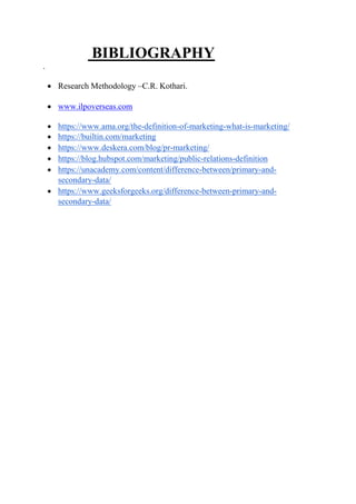 BIBLIOGRAPHY
.
 Research Methodology –C.R. Kothari.
 www.ilpoverseas.com
 https://www.ama.org/the-definition-of-marketing-what-is-marketing/
 https://builtin.com/marketing
 https://www.deskera.com/blog/pr-marketing/
 https://blog.hubspot.com/marketing/public-relations-definition
 https://unacademy.com/content/difference-between/primary-and-
secondary-data/
 https://www.geeksforgeeks.org/difference-between-primary-and-
secondary-data/
 