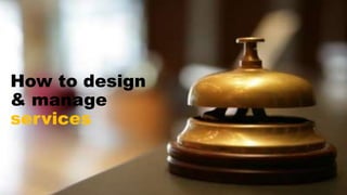 How to design
& manage
services
 