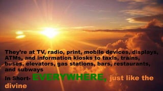 They’re at TV, radio, print, mobile devices, displays,
ATMs, and information kiosks to taxis, trains,
buses, elevators, gas stations, bars, restaurants,
and subways
In Short- EVERYWHERE, just like the
divine
 