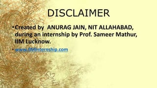 DISCLAIMER
•Created by ANURAG JAIN, NIT ALLAHABAD,
during an internship by Prof. Sameer Mathur,
IIM Lucknow.
• www.IIMInternship.com
 