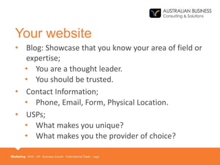 Your website
• Blog: Showcase that you know your area of field or
expertise;
• You are a thought leader.
• You should be trusted.
• Contact Information;
• Phone, Email, Form, Physical Location.
• USPs;
• What makes you unique?
• What makes you the provider of choice?
 
