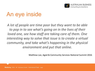 An eye inside
A lot of people are time poor but they want to be able
to pop in to see what’s going on in the lives of their
loved one, see how staff are taking care of them. One
interesting way to solve that issue is to create a virtual
community, and take what’s happening in the physical
environment and put that online.
Matthew Lee, Aged & Community Services National Summit 2016
 