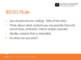80/20 Rule
• You should only be “selling” 20% of the time.
• Think about what content you can provide that will
enrich lives, entertain, inform and/or educate.
• Ideally, content that is shareable.
• So what can you post?
 