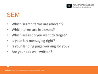 SEM
• Which search terms are relevant?
• Which terms are irrelevant?
• Which areas do you want to target?
• Is your key messaging right?
• Is your landing page working for you?
• Are your ads well written?
 