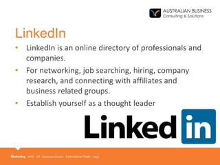 LinkedIn
• LinkedIn is an online directory of professionals and
companies.
• For networking, job searching, hiring, company
research, and connecting with affiliates and
business related groups.
• Establish yourself as a thought leader
 