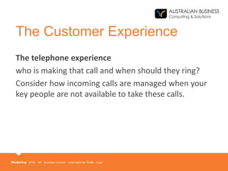 The Customer Experience
The telephone experience
who is making that call and when should they ring?
Consider how incoming calls are managed when your
key people are not available to take these calls.
 