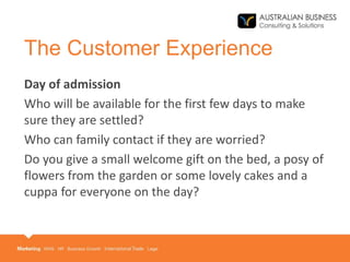 The Customer Experience
Day of admission
Who will be available for the first few days to make
sure they are settled?
Who can family contact if they are worried?
Do you give a small welcome gift on the bed, a posy of
flowers from the garden or some lovely cakes and a
cuppa for everyone on the day?
 