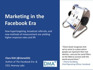 Marketing in the
Facebook Era
How hypertargeting, broadcast referrals, and
new methods of measurement are yielding
higher response rates and lift


                                               “Clara’s book recognizes that
                                               we’ve come to a place where
                                               people can represent their real
                                               identity—and use the social filters
                                               on the Web to connect with the
Clara Shih (@clarashih)                        world around them.”
Author of The Facebook Era &                   —Sheryl Sandberg
                                               Chief Operating Officer, Facebook
CEO, Hearsay Labs
 