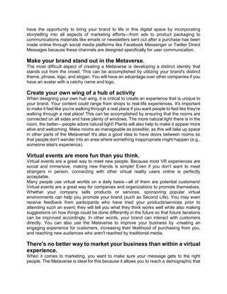 have the opportunity to bring your brand to life in this digital space by incorporating
storytelling into all aspects of marketing efforts—from ads to product packaging to
communications materials like emails or newsletters sent out after a purchase has been
made online through social media platforms like Facebook Messenger or Twitter Direct
Messages because these channels are designed specifically for user communication.
Make your brand stand out in the Metaverse.
The most difficult aspect of creating a Metaverse is developing a distinct identity that
stands out from the crowd. This can be accomplished by utilizing your brand's distinct
theme, phrase, logo, and slogan. You will have an advantage over other companies if you
have an avatar with a catchy name and logo.
Create your own wing of a hub of activity
When designing your own hub wing, it is critical to create an experience that is unique to
your brand. Your content could range from shops to real-life experiences. It's important
to make it feel like you're walking through a real place if you want people to feel like they're
walking through a real place! This can be accomplished by ensuring that the rooms are
connected on all sides and have plenty of windows. The more natural light there is in the
room, the better—people adore natural light! Plants will also help to make it appear more
alive and welcoming. Make rooms as manageable as possible, as this will take up space
in other parts of the Metaverse! It's also a good idea to have doors between rooms so
that people don't wander into an area where something inappropriate might happen (e.g.,
someone else's experience).
Virtual events are more fun than you think.
Virtual events are a great way to meet new people. Because most VR experiences are
social and immersive, making new friends is simple! Even if you don't want to meet
strangers in person, connecting with other virtual reality users online is perfectly
acceptable.
Many people use virtual worlds on a daily basis—all of them are potential customers!
Virtual events are a great way for companies and organizations to promote themselves.
Whether your company sells products or services, sponsoring popular virtual
environments can help you promote your brand (such as Second Life). You may even
receive feedback from participants who have tried your products/services prior to
attending such an event; they will tell you what they think works well while also making
suggestions on how things could be done differently in the future so that future iterations
can be improved accordingly. In other words, your brand can interact with customers
directly. You can also use the Metaverse to improve your business by -creating an
engaging experience for customers, increasing their likelihood of purchasing from you,
and reaching new audiences who aren't reached by traditional media.
There's no better way to market your business than within a virtual
experience.
When it comes to marketing, you want to make sure your message gets to the right
people. The Metaverse is ideal for this because it allows you to reach a demographic that
 