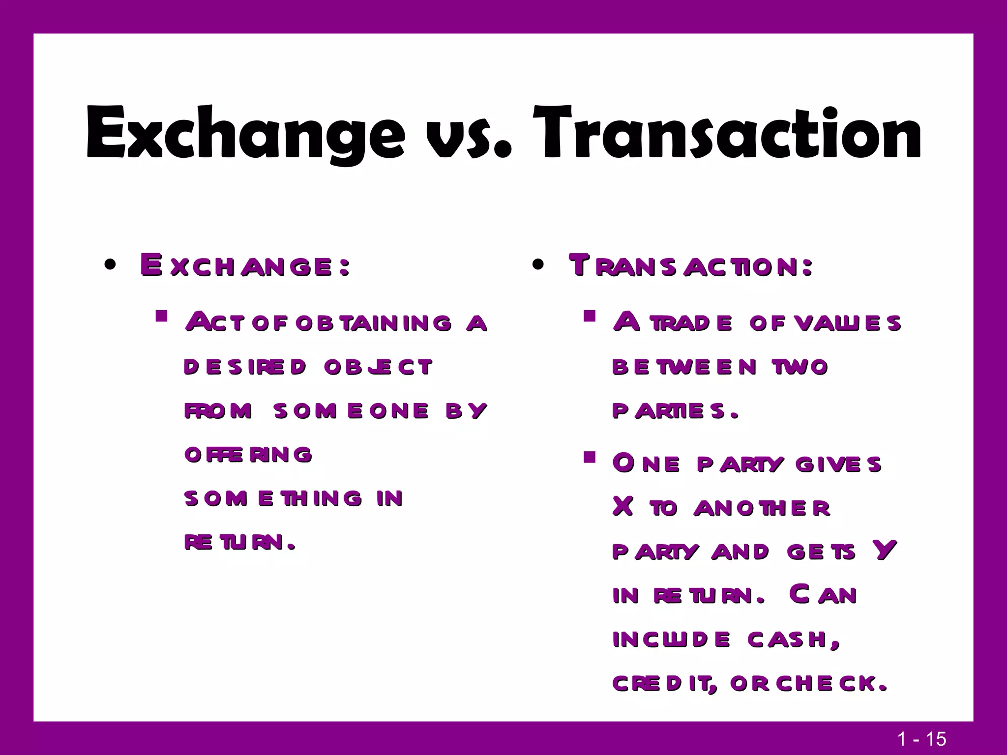 Exchange vs. Transaction Exchange: Act of obtaining a desired object from someone by offering something in return. Transaction: A trade of values between two parties. One party gives X to another party and gets Y in return.  Can include cash, credit, or check. 