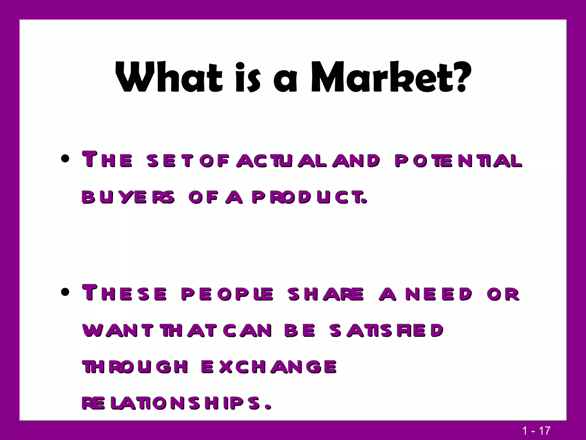What is a Market? The set of actual and potential buyers of a product. These people share a need or want that can be satisfied through exchange relationships. 