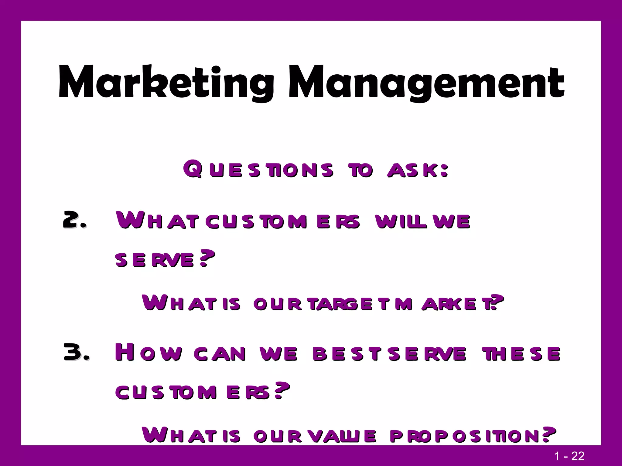 Marketing Management Questions to ask: What customers will we serve? What is our target market? How can we best serve these customers? What is our value proposition? 