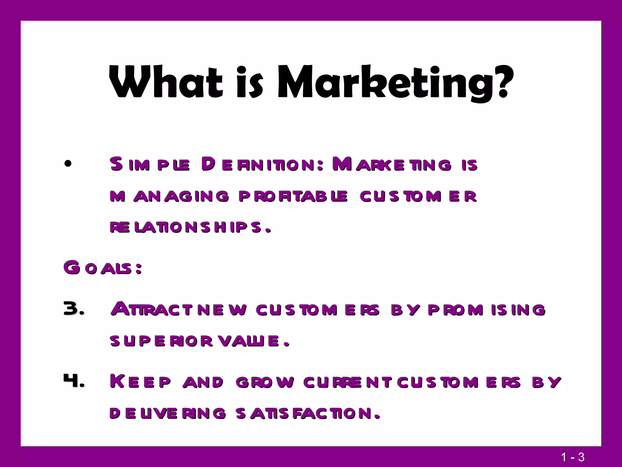 What is Marketing? Simple Definition: Marketing is managing profitable customer relationships. Goals:  Attract new customers by promising superior value.  Keep and grow current customers by delivering satisfaction. 