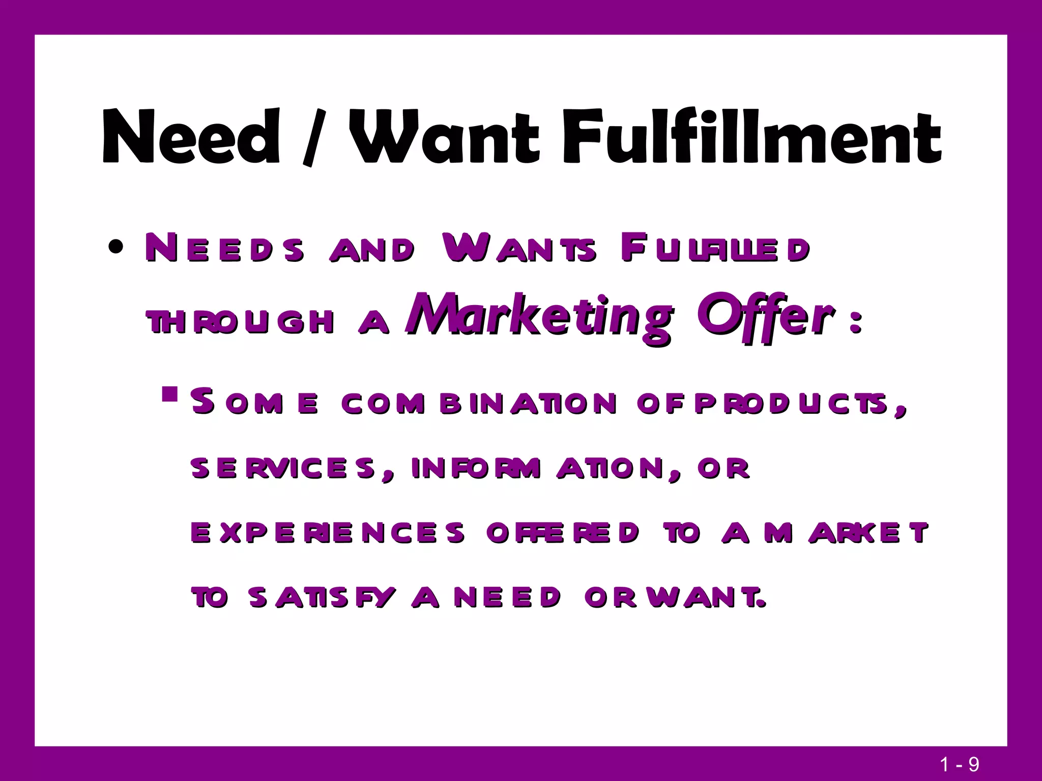 Need / Want Fulfillment Needs and Wants Fulfilled through a  Marketing Offer   : Some combination of products, services, information, or experiences offered to a market to satisfy a need or want. 