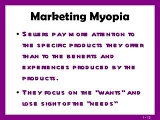 Marketing Myopia Sellers pay more attention to the specific products they offer than to the benefits and experiences produced by the products. They focus on the “wants” and lose sight of the “needs” 