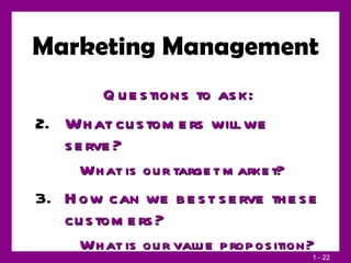 Marketing Management Questions to ask: What customers will we serve? What is our target market? How can we best serve these customers? What is our value proposition? 