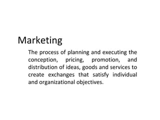 Marketing
  The process of planning and executing the
  conception, pricing, promotion, and
  distribution of ideas, goods and services to
  create exchanges that satisfy individual
  and organizational objectives.
 