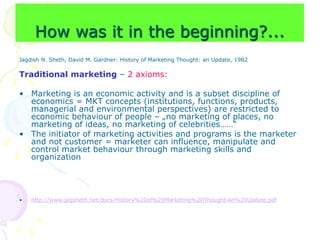 How was it in the beginning?...
Jagdish N. Sheth, David M. Gardner: History of Marketing Thought: an Update, 1982
Traditional marketing – 2 axioms:
• Marketing is an economic activity and is a subset discipline of
economics = MKT concepts (institutions, functions, products,
managerial and environmental perspectives) are restricted to
economic behaviour of people – „no marketing of places, no
marketing of ideas, no marketing of celebrities……“
• The initiator of marketing activities and programs is the marketer
and not customer = marketer can influence, manipulate and
control market behaviour through marketing skills and
organization
• http://www.jagsheth.net/docs/History%20of%20Marketing%20Thought-An%20Update.pdf
 