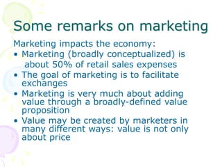 Some remarks on marketing
Marketing impacts the economy:
• Marketing (broadly conceptualized) is
about 50% of retail sales expenses
• The goal of marketing is to facilitate
exchanges
• Marketing is very much about adding
value through a broadly-defined value
proposition
• Value may be created by marketers in
many different ways: value is not only
about price
 