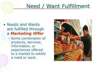 Need / Want Fulfillment
• Needs and Wants
are fulfilled through
a Marketing Offer
– Some combination of
products, services,
information, or
experiences offered
to a market to satisfy
a need or want.
 