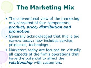 The Marketing Mix
• The conventional view of the marketing
mix consisted of four components:
product, price, distribution and
promotion.
• Generally acknowledged that this is too
narrow today; now includes service,
processes, technology…
• Marketers today are focused on virtually
all aspects of the firm’s operations that
have the potential to affect the
relationship with customers.
 