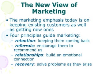 The New View of
Marketing
• The marketing emphasis today is on
keeping existing customers as well
as getting new ones
• Four principles guide marketing:
– retention: keeping them coming back
– referrals: encourage them to
recommend us
– relationships: build an emotional
connection
– recovery: solve problems as they arise
 