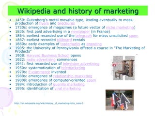 Wikipedia and history of marketing
• 1450: Gutenberg's metal movable type, leading eventually to mass-
production of flyers and brochures
• 1730s: emergence of magazines (a future vector of niche marketing)
• 1836: first paid advertising in a newspaper (in France)
• 1864: earliest recorded use of the telegraph for mass unsolicited spam
• 1867: earliest recorded billboard rentals
• 1880s: early examples of trademarks as branding
• 1905: the University of Pennsylvania offered a course in "The Marketing of
Products"
• 1908: Harvard Business School opens
• 1922: radio advertising commences
• 1941: first recorded use of television advertising
• 1950s: systematization of telemarketing
• 1970s: E-commerce invented
• 1980s: emergence of relationship marketing
• 1980s: emergence of computer-oriented spam
• 1984: introduction of guerilla marketing
• 1996: identification of viral marketing
http://en.wikipedia.org/wiki/History_of_marketing#cite_note-5
 