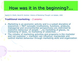 How was it in the beginning?...
How was it in the beginning?...
Jagdish N. Sheth, David M. Gardner: History of Marketing Thought: an Update, 1982
Traditional marketing – 2 axioms:
• Marketing is an economic activity and is a subset discipline of
economics = MKT concepts (institutions, functions, products,
managerial and environmental perspectives) are restricted to
economic behaviour of people – „no marketing of places, no
marketing of ideas, no marketing of celebrities……“
• The initiator of marketing activities and programs is the marketer
and not customer = marketer can influence, manipulate and
control market behaviour through marketing skills and organization
• http://www.jagsheth.net/docs/History%20of%20Marketing%20Thought-An%20Update.pdf
 