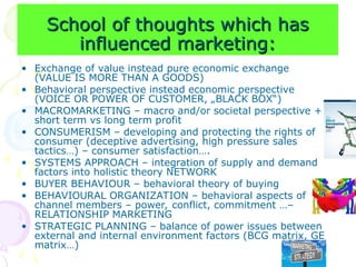 School of thoughts which has
School of thoughts which has
influenced marketing:
influenced marketing:
• Exchange of value instead pure economic exchange
(VALUE IS MORE THAN A GOODS)
• Behavioral perspective instead economic perspective
(VOICE OR POWER OF CUSTOMER, „BLACK BOX“)
• MACROMARKETING – macro and/or societal perspective +
short term vs long term profit
• CONSUMERISM – developing and protecting the rights of
consumer (deceptive advertising, high pressure sales
tactics…) – consumer satisfaction….
• SYSTEMS APPROACH – integration of supply and demand
factors into holistic theory NETWORK
• BUYER BEHAVIOUR – behavioral theory of buying
• BEHAVIOURAL ORGANIZATION – behavioral aspects of
channel members – power, conflict, commitment …–
RELATIONSHIP MARKETING
• STRATEGIC PLANNING – balance of power issues between
external and internal environment factors (BCG matrix, GE
matrix…)
 