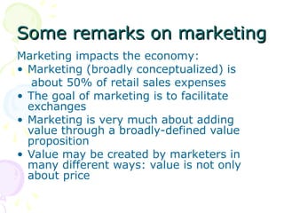 Some remarks on marketing
Some remarks on marketing
Marketing impacts the economy:
• Marketing (broadly conceptualized) is
about 50% of retail sales expenses
• The goal of marketing is to facilitate
exchanges
• Marketing is very much about adding
value through a broadly-defined value
proposition
• Value may be created by marketers in
many different ways: value is not only
about price
 