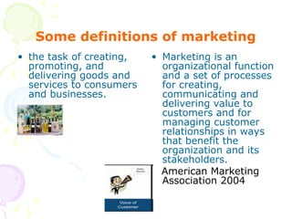 Some definitions of marketing
• the task of creating,
promoting, and
delivering goods and
services to consumers
and businesses.
• Marketing is an
organizational function
and a set of processes
for creating,
communicating and
delivering value to
customers and for
managing customer
relationships in ways
that benefit the
organization and its
stakeholders.
American Marketing
Association 2004
 