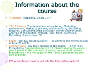Information about the
Information about the
course
course
• 4 teachers: Klapalová, Doležal, ???
• 12-13 lectures:The foundations of marketing, Marketing
environment, Marketing planning and forecasting, Marketing
research, Consumer/Buying behaviour, Market segmentation,
Analysis of competition, Product, Price, Place, Promotion,
Marketing of services/or ???.
• Exam – test (20 closed question) – 11 points is the minimum level
of total 20 points
• seminar work: any topic concerning the course – Power Point
Presentation (presentation for cca 15 minutes during the course –
plus 2 points to the total sum of points, only in Word without
presentation – cca 4-6 pages of text – plus 2 points to the total
sum of points)
• PPT presentation must be put into the Information system!
 