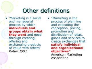 Other definitions
Other definitions
• ‘Marketing is a social
and managerial
process by which
individuals and
groups obtain what
they want and need
through creating,
offering and
exchanging products
of value with others’
Kotler 1991
• “Marketing is the
process of planning
and executing the
conception, pricing,
promotion and
distribution of ideas,
goods and services to
create exchanges that
satisfy individual
and organizational
objectives”
American Marketing
Association
 