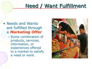 Need / Want Fulfillment
Need / Want Fulfillment
• Needs and Wants
are fulfilled through
a Marketing Offer
– Some combination of
products, services,
information, or
experiences offered
to a market to satisfy
a need or want.
 