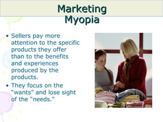 Marketing
Marketing
Myopia
Myopia
• Sellers pay more
attention to the specific
products they offer
than to the benefits
and experiences
produced by the
products.
• They focus on the
“wants” and lose sight
of the “needs.”
 