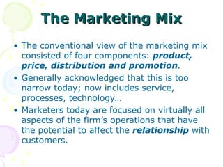The Marketing Mix
The Marketing Mix
• The conventional view of the marketing mix
consisted of four components: product,
price, distribution and promotion.
• Generally acknowledged that this is too
narrow today; now includes service,
processes, technology…
• Marketers today are focused on virtually all
aspects of the firm’s operations that have
the potential to affect the relationship with
customers.
 