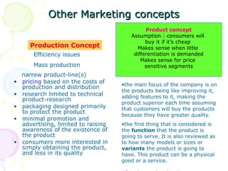 Other Marketing
Other Marketing concepts
concepts
narrow product-line(s)
• pricing based on the costs of
production and distribution
• research limited to technical
product-research
• packaging designed primarily
to protect the product
• minimal promotion and
advertising, limited to raising
awareness of the existence of
the product
• consumers more interested in
simply obtaining the product,
and less in its quality
Production Concept
Product concept
Assumption : consumers will
buy it if it’s cheap
Makes sense when little
differentiation is demanded
Makes sense for price
sensitive segments
Efficiency issues
Mass production
•the main focus of the company is on
the products being like improving it,
adding features to it, making the
product superior each time assuming
that customers will buy the products
because they have greater quality.
•the first thing that is considered is
the function that the product is
going to serve. It is also reviewed as
to how many models or sizes or
variants the product is going to
have. This product can be a physical
good or a service.
 