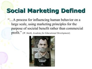 Social Marketing Defined
Social Marketing Defined
“…A process for influencing human behavior on a
large scale, using marketing principles for the
purpose of societal benefit rather than commercial
profit.” (W. Smith, Academy for Educational Development)
 