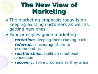 The New View of
The New View of
Marketing
Marketing
• The marketing emphasis today is on
keeping existing customers as well as
getting new ones
• Four principles guide marketing:
– retention: keeping them coming back
– referrals: encourage them to
recommend us
– relationships: build an emotional
connection
– recovery: solve problems as they arise
 