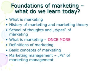 Foundations of marketing –
Foundations of marketing –
what do we learn today?
what do we learn today?
• What is marketing
• History of marketing and marketing theory
• School of thoughts and „types“ of
marketing
• What is marketing – ONCE MORE
• Definitions of marketing
• Basic concepts of marketing
• Marketing management – „Ps“ of
marketing management
 